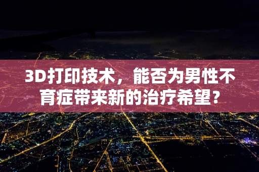 3D打印技术，能否为男性不育症带来新的治疗希望？