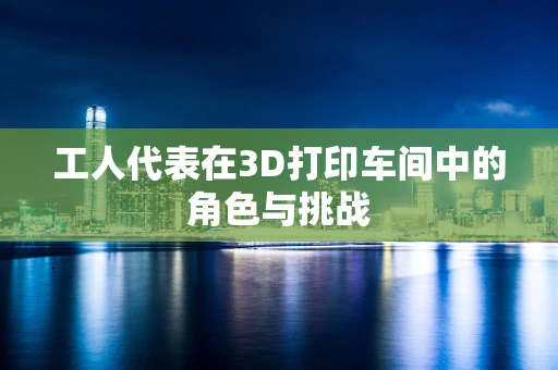 工人代表在3D打印车间中的角色与挑战