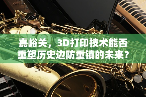 嘉峪关，3D打印技术能否重塑历史边防重镇的未来？