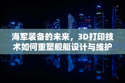 海军装备的未来，3D打印技术如何重塑舰艇设计与维护？