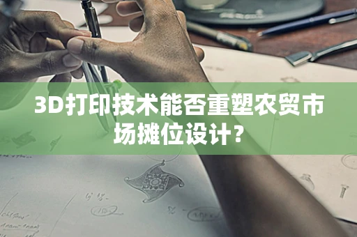 3D打印技术能否重塑农贸市场摊位设计？