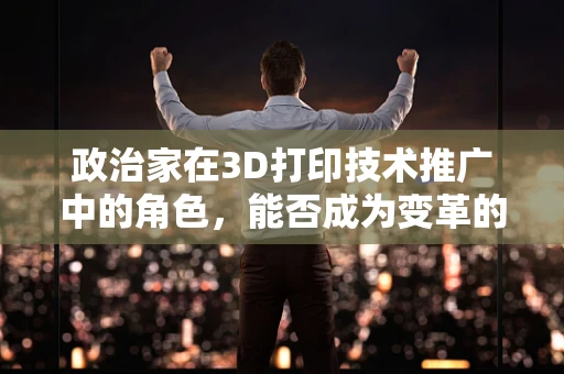 政治家在3D打印技术推广中的角色，能否成为变革的催化剂？