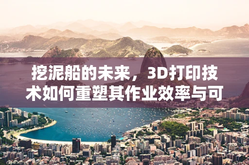 挖泥船的未来，3D打印技术如何重塑其作业效率与可持续性？