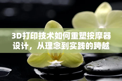3D打印技术如何重塑按摩器设计，从理念到实践的跨越？