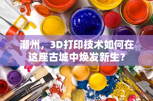 潮州，3D打印技术如何在这座古城中焕发新生？