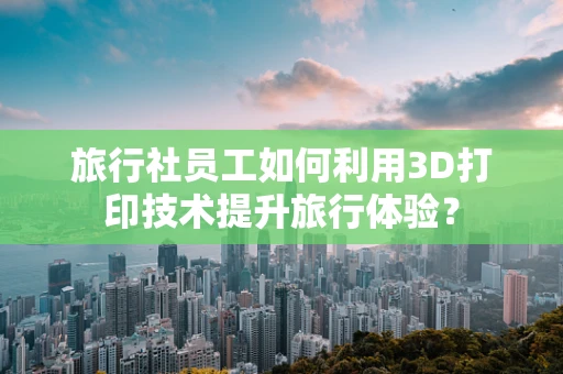 旅行社员工如何利用3D打印技术提升旅行体验？