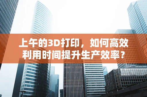 上午的3D打印，如何高效利用时间提升生产效率？