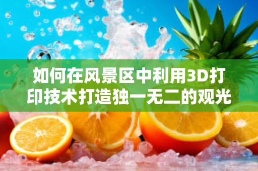 如何在风景区中利用3D打印技术打造独一无二的观光体验？