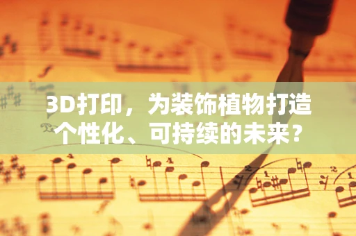 3D打印，为装饰植物打造个性化、可持续的未来？