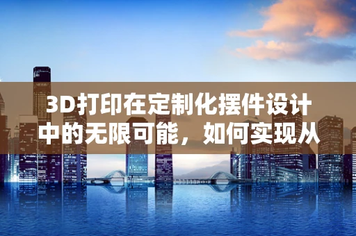 3D打印在定制化摆件设计中的无限可能，如何实现从创意到实物的飞跃？