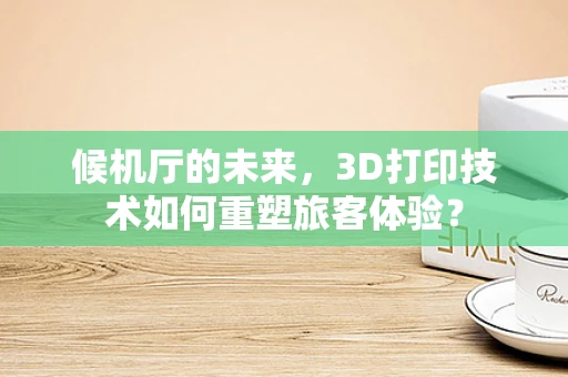候机厅的未来，3D打印技术如何重塑旅客体验？