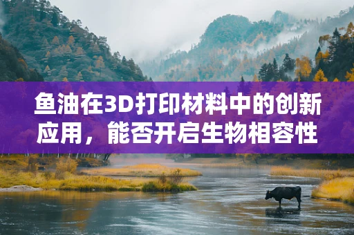 鱼油在3D打印材料中的创新应用，能否开启生物相容性新纪元？