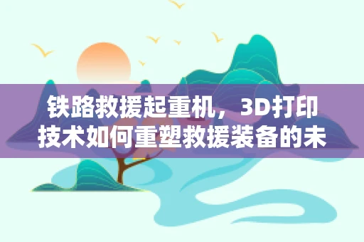 铁路救援起重机，3D打印技术如何重塑救援装备的未来？
