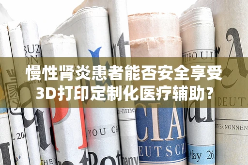 慢性肾炎患者能否安全享受3D打印定制化医疗辅助？