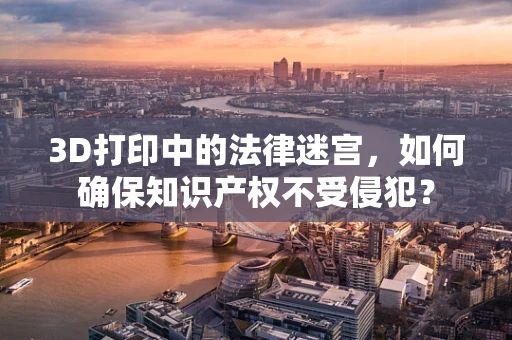 3D打印中的法律迷宫，如何确保知识产权不受侵犯？