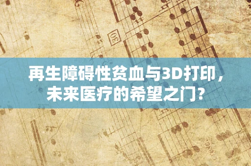 再生障碍性贫血与3D打印，未来医疗的希望之门？