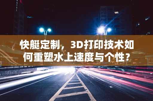 快艇定制，3D打印技术如何重塑水上速度与个性？