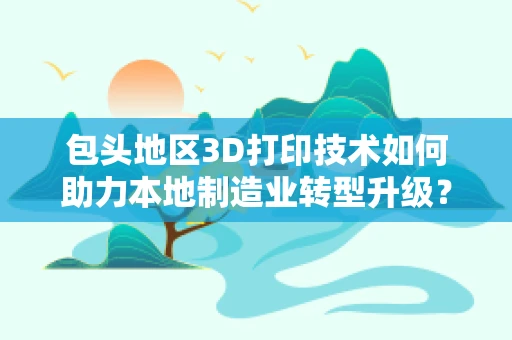 包头地区3D打印技术如何助力本地制造业转型升级？