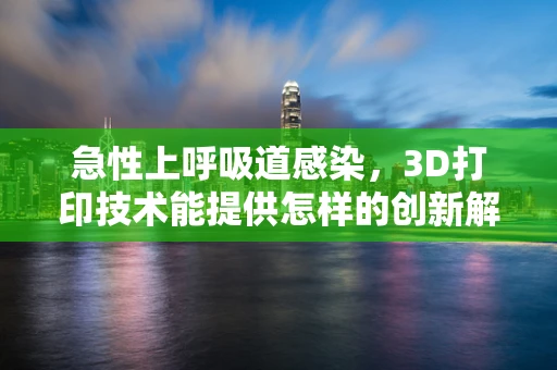 急性上呼吸道感染，3D打印技术能提供怎样的创新解决方案？