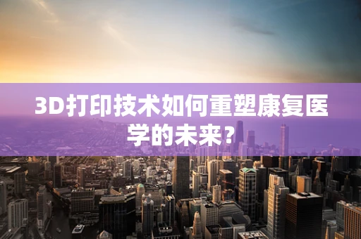 3D打印技术如何重塑康复医学的未来？
