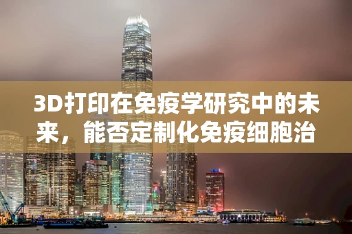 3D打印在免疫学研究中的未来，能否定制化免疫细胞治疗？