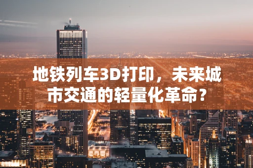 地铁列车3D打印，未来城市交通的轻量化革命？