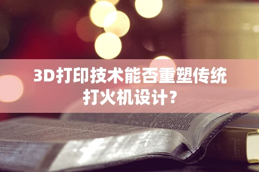 3D打印技术能否重塑传统打火机设计？