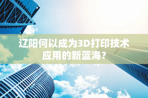 辽阳何以成为3D打印技术应用的新蓝海？