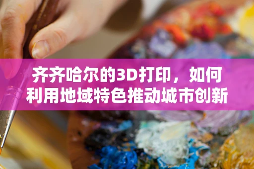 齐齐哈尔的3D打印，如何利用地域特色推动城市创新发展？