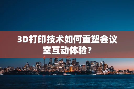 3D打印技术如何重塑会议室互动体验？