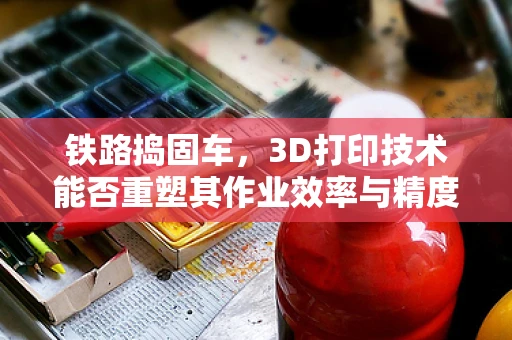 铁路捣固车，3D打印技术能否重塑其作业效率与精度？