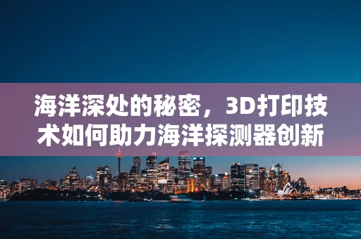 海洋深处的秘密，3D打印技术如何助力海洋探测器创新设计？