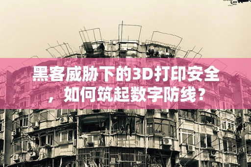 黑客威胁下的3D打印安全，如何筑起数字防线？
