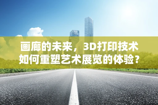 画廊的未来，3D打印技术如何重塑艺术展览的体验？