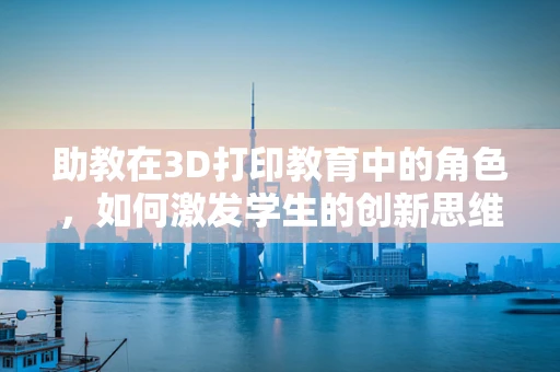 助教在3D打印教育中的角色，如何激发学生的创新思维？