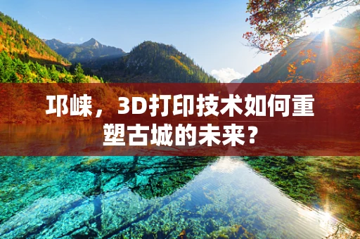 邛崃，3D打印技术如何重塑古城的未来？