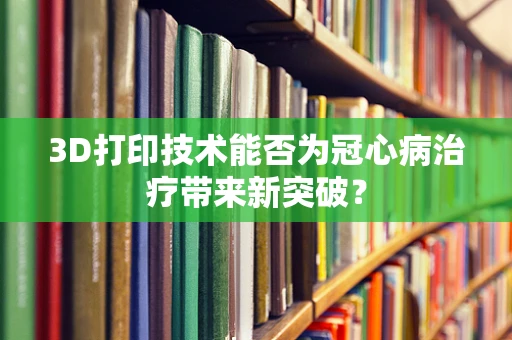 3D打印技术能否为冠心病治疗带来新突破？