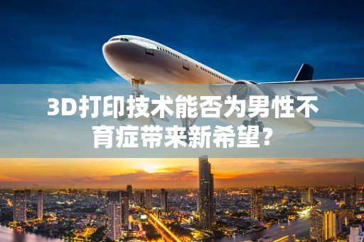 3D打印技术能否为男性不育症带来新希望？
