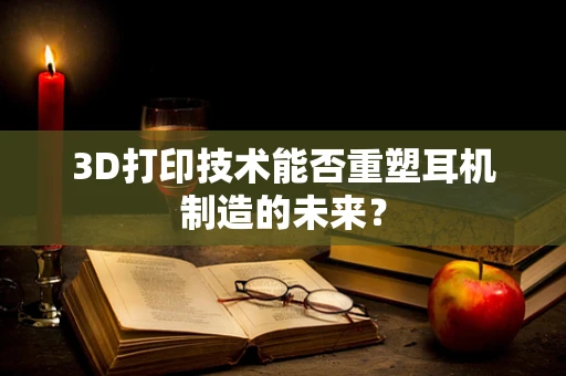 3D打印技术能否重塑耳机制造的未来？