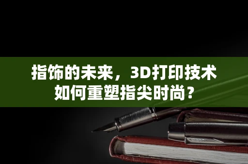 指饰的未来，3D打印技术如何重塑指尖时尚？