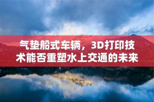 气垫船式车辆，3D打印技术能否重塑水上交通的未来？