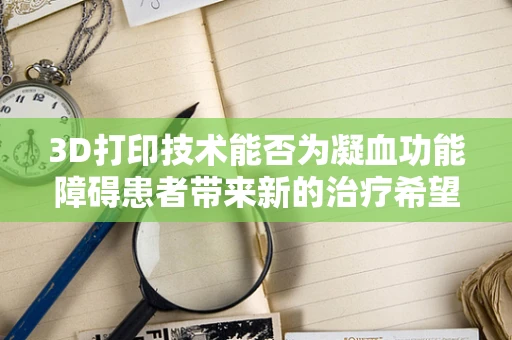 3D打印技术能否为凝血功能障碍患者带来新的治疗希望？