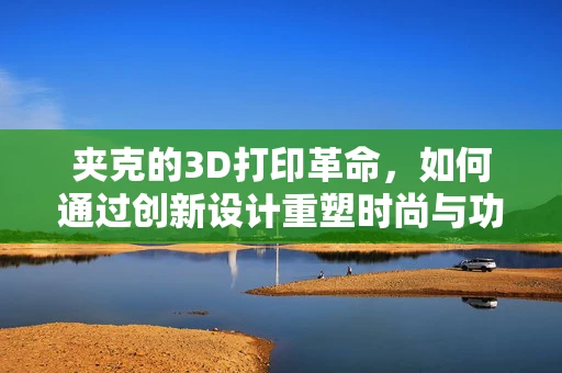 夹克的3D打印革命，如何通过创新设计重塑时尚与功能？