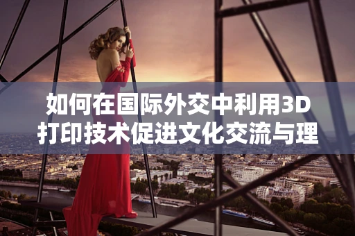 如何在国际外交中利用3D打印技术促进文化交流与理解？