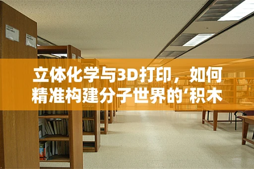 立体化学与3D打印，如何精准构建分子世界的‘积木’？