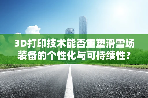 3D打印技术能否重塑滑雪场装备的个性化与可持续性？