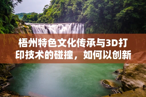 梧州特色文化传承与3D打印技术的碰撞，如何以创新方式重现古迹？