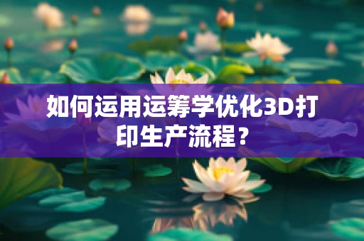 如何运用运筹学优化3D打印生产流程？