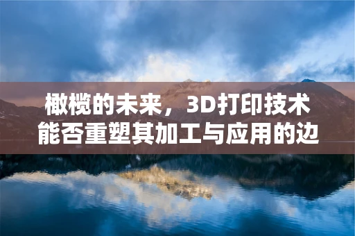 橄榄的未来，3D打印技术能否重塑其加工与应用的边界？