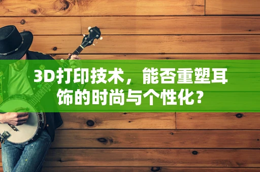 3D打印技术，能否重塑耳饰的时尚与个性化？
